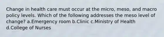 Change in health care must occur at the micro, meso, and macro policy levels. Which of the following addresses the meso level of change? a.Emergency room b.Clinic c.Ministry of Health d.College of Nurses