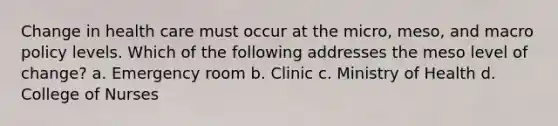 Change in health care must occur at the micro, meso, and macro policy levels. Which of the following addresses the meso level of change? a. Emergency room b. Clinic c. Ministry of Health d. College of Nurses