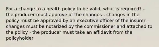 For a change to a health policy to be valid, what is required? - the producer must approve of the changes - changes in the policy must be approved by an executive officer of the insurer - changes must be notarized by the commissioner and attached to the policy - the producer must take an affidavit from the policyholder