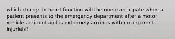 which change in heart function will the nurse anticipate when a patient presents to the emergency department after a motor vehicle accident and is extremely anxious with no apparent injurieis?