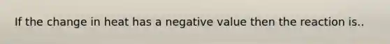 If the change in heat has a negative value then the reaction is..