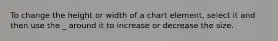 To change the height or width of a chart element, select it and then use the _ around it to increase or decrease the size.