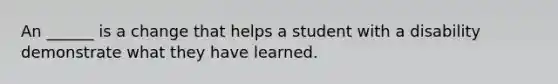 An ______ is a change that helps a student with a disability demonstrate what they have learned.