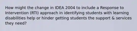 How might the change in IDEA 2004 to include a Response to Intervention (RTI) approach in identifying students with learning disabilities help or hinder getting students the support & services they need?