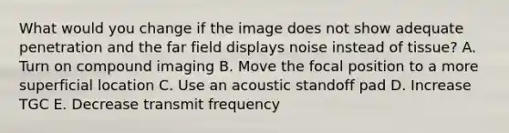 What would you change if the image does not show adequate penetration and the far field displays noise instead of tissue? A. Turn on compound imaging B. Move the focal position to a more superficial location C. Use an acoustic standoff pad D. Increase TGC E. Decrease transmit frequency