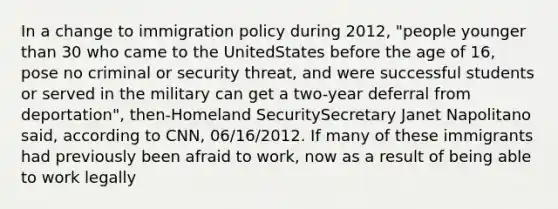 In a change to immigration policy during 2012, "people younger than 30 who came to the UnitedStates before the age of 16, pose no criminal or security threat, and were successful students or served in the military can get a two-year deferral from deportation", then-Homeland SecuritySecretary Janet Napolitano said, according to CNN, 06/16/2012. If many of these immigrants had previously been afraid to work, now as a result of being able to work legally