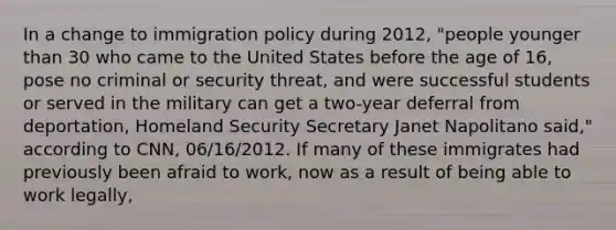 In a change to immigration policy during 2012, "people younger than 30 who came to the United States before the age of 16, pose no criminal or security threat, and were successful students or served in the military can get a two-year deferral from deportation, Homeland Security Secretary Janet Napolitano said," according to CNN, 06/16/2012. If many of these immigrates had previously been afraid to work, now as a result of being able to work legally,