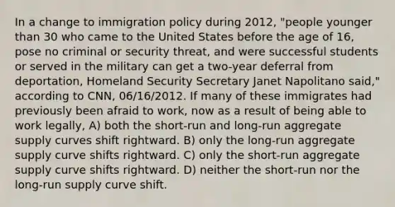 In a change to immigration policy during 2012, "people younger than 30 who came to the United States before the age of 16, pose no criminal or security threat, and were successful students or served in the military can get a two-year deferral from deportation, Homeland Security Secretary Janet Napolitano said," according to CNN, 06/16/2012. If many of these immigrates had previously been afraid to work, now as a result of being able to work legally, A) both the short-run and long-run aggregate supply curves shift rightward. B) only the long-run aggregate supply curve shifts rightward. C) only the short-run aggregate supply curve shifts rightward. D) neither the short-run nor the long-run supply curve shift.