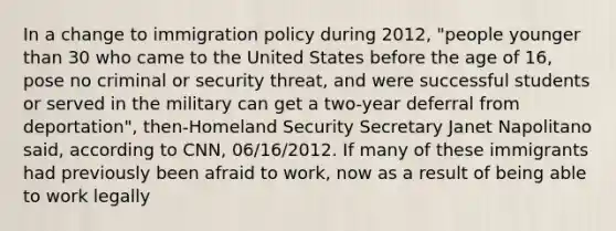 In a change to immigration policy during 2012, "people younger than 30 who came to the United States before the age of 16, pose no criminal or security threat, and were successful students or served in the military can get a two-year deferral from deportation", then-Homeland Security Secretary Janet Napolitano said, according to CNN, 06/16/2012. If many of these immigrants had previously been afraid to work, now as a result of being able to work legally