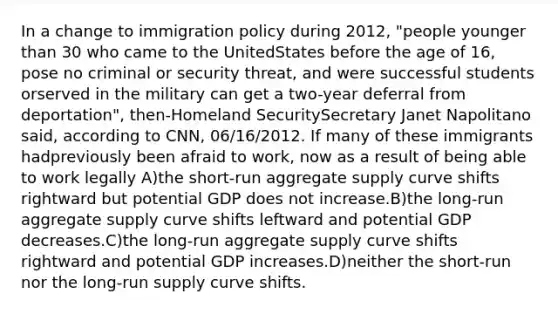 In a change to immigration policy during 2012, "people younger than 30 who came to the UnitedStates before the age of 16, pose no criminal or security threat, and were successful students orserved in the military can get a two-year deferral from deportation", then-Homeland SecuritySecretary Janet Napolitano said, according to CNN, 06/16/2012. If many of these immigrants hadpreviously been afraid to work, now as a result of being able to work legally A)the short-run aggregate supply curve shifts rightward but potential GDP does not increase.B)the long-run aggregate supply curve shifts leftward and potential GDP decreases.C)the long-run aggregate supply curve shifts rightward and potential GDP increases.D)neither the short-run nor the long-run supply curve shifts.