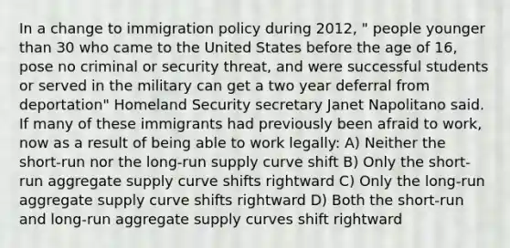 In a change to immigration policy during 2012, " people younger than 30 who came to the United States before the age of 16, pose no criminal or security threat, and were successful students or served in the military can get a two year deferral from deportation" Homeland Security secretary Janet Napolitano said. If many of these immigrants had previously been afraid to work, now as a result of being able to work legally: A) Neither the short-run nor the long-run supply curve shift B) Only the short-run aggregate supply curve shifts rightward C) Only the long-run aggregate supply curve shifts rightward D) Both the short-run and long-run aggregate supply curves shift rightward