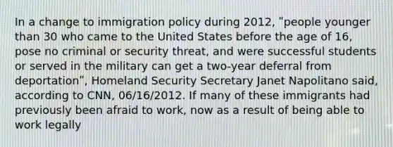 In a change to immigration policy during 2012, ʺpeople younger than 30 who came to the United States before the age of 16, pose no criminal or security threat, and were successful students or served in the military can get a two-year deferral from deportationʺ, Homeland Security Secretary Janet Napolitano said, according to CNN, 06/16/2012. If many of these immigrants had previously been afraid to work, now as a result of being able to work legally