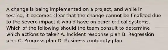 A change is being implemented on a project, and while in testing, it becomes clear that the change cannot be finalized due to the severe impact it would have on other critical systems. Which of the following should the team consult to determine which actions to take? A. Incident response plan B. Regression plan C. Progress plan D. Business continuity plan