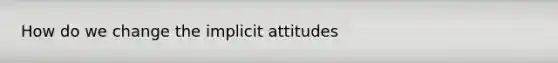 How do we change the implicit attitudes