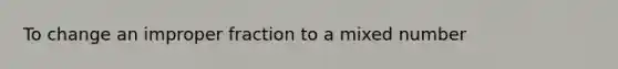 To change an improper fraction to a mixed number