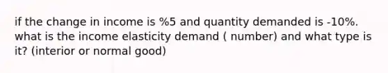 if the change in income is %5 and quantity demanded is -10%. what is the income elasticity demand ( number) and what type is it? (interior or normal good)