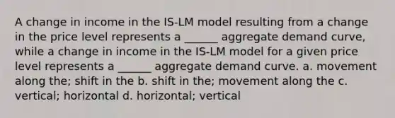 A change in income in the IS-LM model resulting from a change in the price level represents a ______ aggregate demand curve, while a change in income in the IS-LM model for a given price level represents a ______ aggregate demand curve. a. movement along the; shift in the b. shift in the; movement along the c. vertical; horizontal d. horizontal; vertical