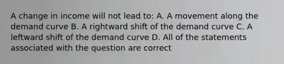 A change in income will not lead to: A. A movement along the demand curve B. A rightward shift of the demand curve C. A leftward shift of the demand curve D. All of the statements associated with the question are correct