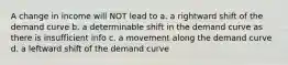 A change in income will NOT lead to a. a rightward shift of the demand curve b. a determinable shift in the demand curve as there is insufficient info c. a movement along the demand curve d. a leftward shift of the demand curve