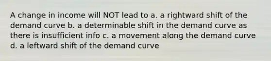 A change in income will NOT lead to a. a rightward shift of the demand curve b. a determinable shift in the demand curve as there is insufficient info c. a movement along the demand curve d. a leftward shift of the demand curve