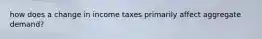 how does a change in income taxes primarily affect aggregate demand?