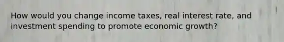 How would you change income taxes, real interest rate, and investment spending to promote economic growth?