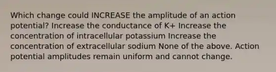 Which change could INCREASE the amplitude of an action potential? Increase the conductance of K+ Increase the concentration of intracellular potassium Increase the concentration of extracellular sodium None of the above. Action potential amplitudes remain uniform and cannot change.