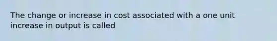 The change or increase in cost associated with a one unit increase in output is called