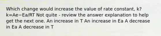 Which change would increase the value of rate constant, k? k=Ae−Ea/RT Not quite - review the answer explanation to help get the next one. An increase in T An increase in Ea A decrease in Ea A decrease in T