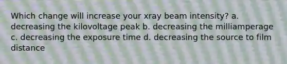 Which change will increase your xray beam intensity? a. decreasing the kilovoltage peak b. decreasing the milliamperage c. decreasing the exposure time d. decreasing the source to film distance