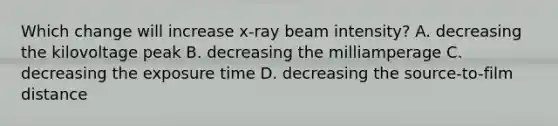 Which change will increase x-ray beam intensity? A. decreasing the kilovoltage peak B. decreasing the milliamperage C. decreasing the exposure time D. decreasing the source-to-film distance