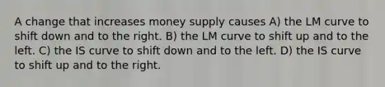 A change that increases money supply causes A) the LM curve to shift down and to the right. B) the LM curve to shift up and to the left. C) the IS curve to shift down and to the left. D) the IS curve to shift up and to the right.