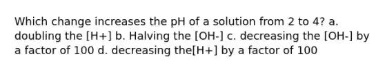 Which change increases the pH of a solution from 2 to 4? a. doubling the [H+] b. Halving the [OH-] c. decreasing the [OH-] by a factor of 100 d. decreasing the[H+] by a factor of 100