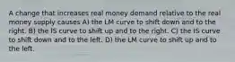 A change that increases real money demand relative to the real money supply causes A) the LM curve to shift down and to the right. B) the IS curve to shift up and to the right. C) the IS curve to shift down and to the left. D) the LM curve to shift up and to the left.