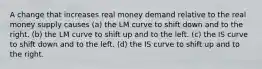 A change that increases real money demand relative to the real money supply causes (a) the LM curve to shift down and to the right. (b) the LM curve to shift up and to the left. (c) the IS curve to shift down and to the left. (d) the IS curve to shift up and to the right.