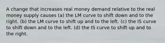 A change that increases real money demand relative to the real money supply causes (a) the LM curve to shift down and to the right. (b) the LM curve to shift up and to the left. (c) the IS curve to shift down and to the left. (d) the IS curve to shift up and to the right.