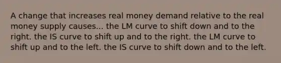 A change that increases real money demand relative to the real money supply causes... the LM curve to shift down and to the right. the IS curve to shift up and to the right. the LM curve to shift up and to the left. the IS curve to shift down and to the left.