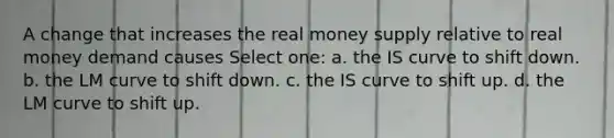 A change that increases the real money supply relative to real money demand causes Select one: a. the IS curve to shift down. b. the LM curve to shift down. c. the IS curve to shift up. d. the LM curve to shift up.