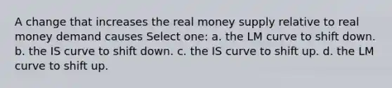 A change that increases the real money supply relative to real money demand causes Select one: a. the LM curve to shift down. b. the IS curve to shift down. c. the IS curve to shift up. d. the LM curve to shift up.