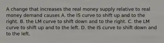 A change that increases the real money supply relative to real money demand causes A. the IS curve to shift up and to the right. B. the LM curve to shift down and to the right. C. the LM curve to shift up and to the left. D. the IS curve to shift down and to the left.