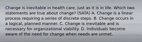 Change is inevitable in health care, just as it is in life. Which two statements are true about change? (SATA) A. Change is a linear process requiring a series of discrete steps. B. Change occurs in a logical, planned manner. C. Change is inevitable and is necessary for organizational viability. D. Individuals become aware of the need for change when needs are unmet.