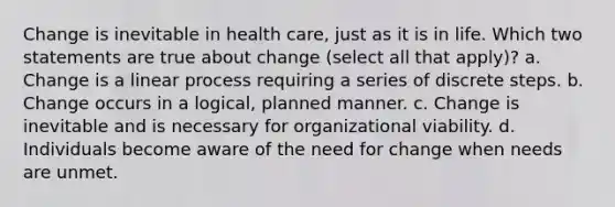 Change is inevitable in health care, just as it is in life. Which two statements are true about change (select all that apply)? a. Change is a linear process requiring a series of discrete steps. b. Change occurs in a logical, planned manner. c. Change is inevitable and is necessary for organizational viability. d. Individuals become aware of the need for change when needs are unmet.