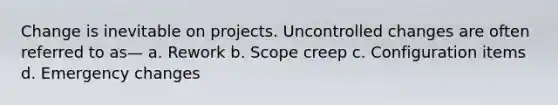 Change is inevitable on projects. Uncontrolled changes are often referred to as— a. Rework b. Scope creep c. Configuration items d. Emergency changes