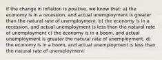 If the change in inflation is positive, we know that: a) the economy is in a recession, and actual unemployment is greater than the natural rate of unemployment. b) the economy is in a recession, and actual unemployment is less than the natural rate of unemployment c) the economy is in a boom, and actual unemployment is greater the natural rate of unemployment. d) the economy is in a boom, and actual unemployment is less than the natural rate of unemployment