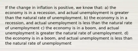 If the change in inflation is positive, we know that: a) the economy is in a recession, and actual unemployment is <a href='https://www.questionai.com/knowledge/ktgHnBD4o3-greater-than' class='anchor-knowledge'>greater than</a> the natural rate of unemployment. b) the economy is in a recession, and actual unemployment is <a href='https://www.questionai.com/knowledge/k7BtlYpAMX-less-than' class='anchor-knowledge'>less than</a> the natural rate of unemployment c) the economy is in a boom, and actual unemployment is greater the natural rate of unemployment. d) the economy is in a boom, and actual unemployment is less than the natural rate of unemployment