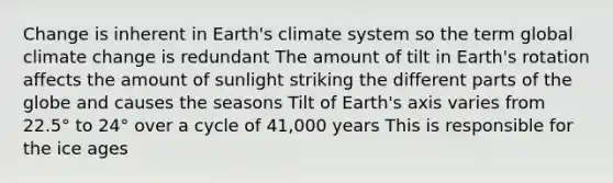 Change is inherent in Earth's climate system so the term global climate change is redundant The amount of tilt in Earth's rotation affects the amount of sunlight striking the different parts of the globe and causes the seasons Tilt of Earth's axis varies from 22.5° to 24° over a cycle of 41,000 years This is responsible for the ice ages