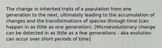 The change in inherited traits of a population from one generation to the next, ultimately leading to the accumulation of changes and the transformations of species through time (can happen in as little as one generation). [Microevolutionary change can be detected in as little as a few generations - aka evolution can occur over short periods of time]