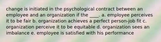 change is initiated in the psychological contract between an employee and an organization if the ____. a. employee perceives it to be fair b. organization achieves a perfect person-job fit c. organization perceive it to be equitable d. organization sees an imbalance e. employee is satisfied with his performance