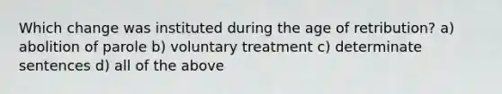 Which change was instituted during the age of retribution? a) abolition of parole b) voluntary treatment c) determinate sentences d) all of the above