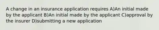 A change in an insurance application requires A)An initial made by the applicant B)An initial made by the applicant C)approval by the insurer D)submitting a new application